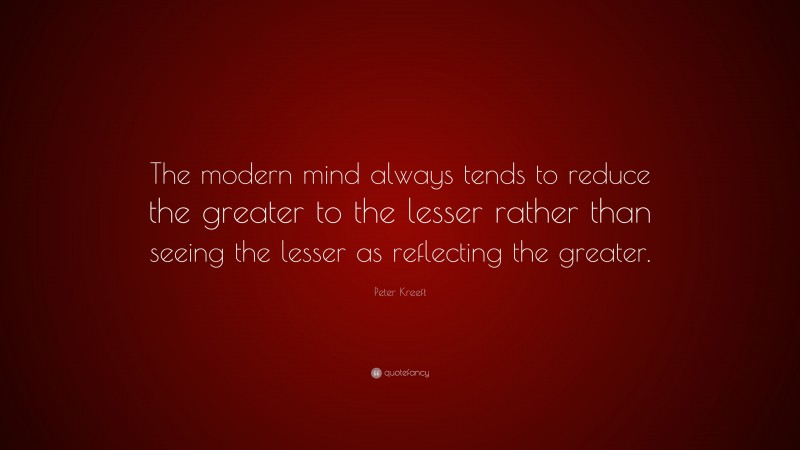 Peter Kreeft Quote: “The modern mind always tends to reduce the greater to the lesser rather than seeing the lesser as reflecting the greater.”