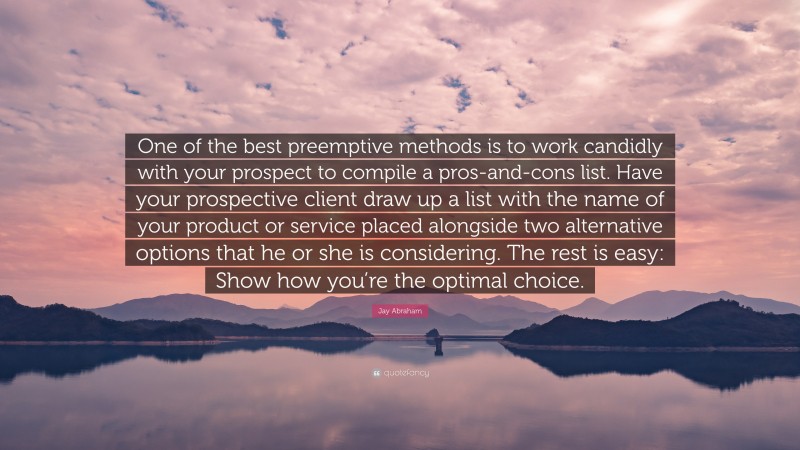 Jay Abraham Quote: “One of the best preemptive methods is to work candidly with your prospect to compile a pros-and-cons list. Have your prospective client draw up a list with the name of your product or service placed alongside two alternative options that he or she is considering. The rest is easy: Show how you’re the optimal choice.”