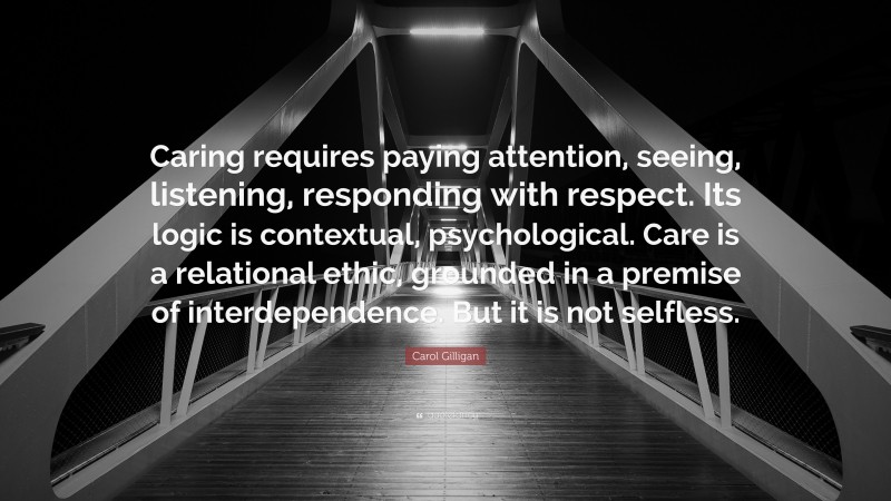 Carol Gilligan Quote: “Caring requires paying attention, seeing, listening, responding with respect. Its logic is contextual, psychological. Care is a relational ethic, grounded in a premise of interdependence. But it is not selfless.”