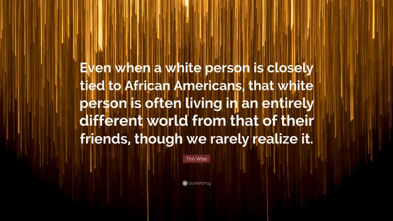 Tim Wise Quote: “Even when a white person is closely tied to African Americans, that white person is often living in an entirely different world from that of their friends, though we rarely realize it.”