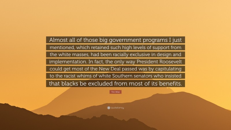 Tim Wise Quote: “Almost all of those big government programs I just mentioned, which retained such high levels of support from the white masses, had been racially exclusive in design and implementation. In fact, the only way President Roosevelt could get most of the New Deal passed was by capitulating to the racist whims of white Southern senators who insisted that blacks be excluded from most of its benefits.”