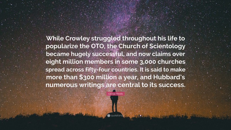 George Pendle Quote: “While Crowley struggled throughout his life to popularize the OTO, the Church of Scientology became hugely successful, and now claims over eight million members in some 3,000 churches spread across fifty-four countries. It is said to make more than $300 million a year, and Hubbard’s numerous writings are central to its success.”