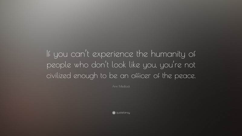 Ann Medlock Quote: “If you can’t experience the humanity of people who don’t look like you, you’re not civilized enough to be an officer of the peace.”