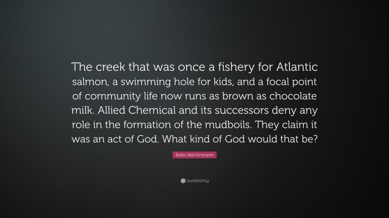 Robin Wall Kimmerer Quote: “The creek that was once a fishery for Atlantic salmon, a swimming hole for kids, and a focal point of community life now runs as brown as chocolate milk. Allied Chemical and its successors deny any role in the formation of the mudboils. They claim it was an act of God. What kind of God would that be?”