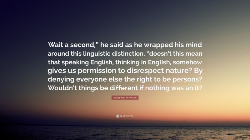 Robin Wall Kimmerer Quote: “Wait a second,” he said as he wrapped his mind around this linguistic distinction, “doesn’t this mean that speaking English, thinking in English, somehow gives us permission to disrespect nature? By denying everyone else the right to be persons? Wouldn’t things be different if nothing was an it?”