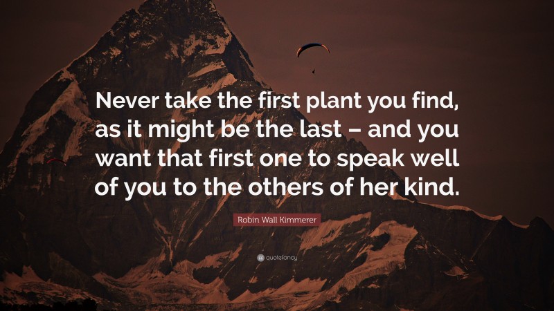 Robin Wall Kimmerer Quote: “Never take the first plant you find, as it might be the last – and you want that first one to speak well of you to the others of her kind.”