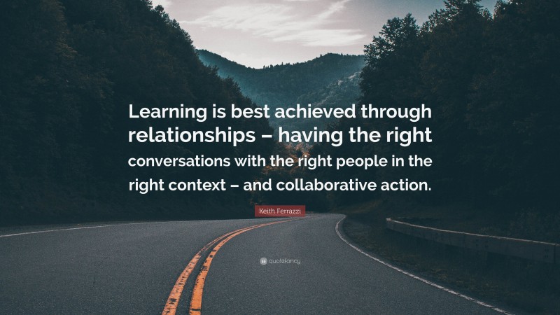Keith Ferrazzi Quote: “Learning is best achieved through relationships – having the right conversations with the right people in the right context – and collaborative action.”