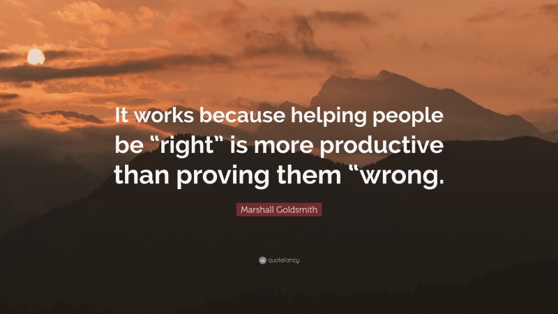 Marshall Goldsmith Quote: “It works because helping people be “right” is more productive than proving them “wrong.”