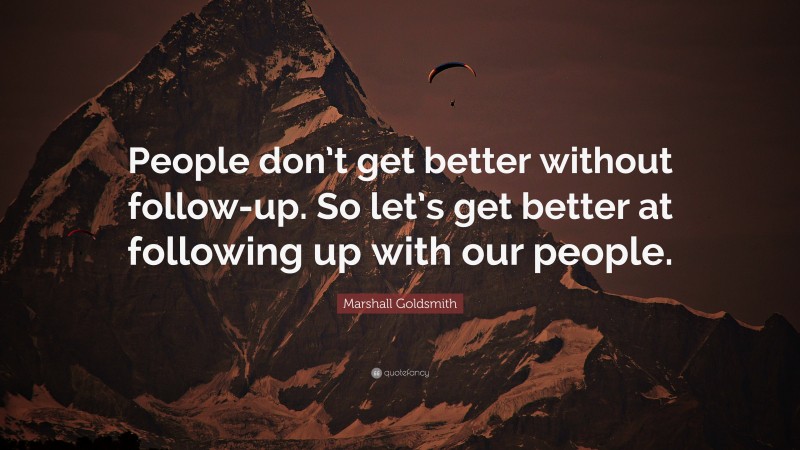 Marshall Goldsmith Quote: “People don’t get better without follow-up. So let’s get better at following up with our people.”