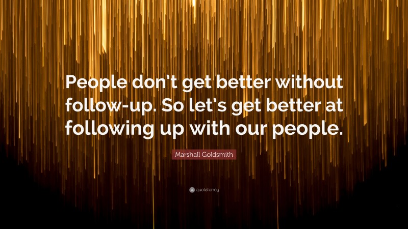 Marshall Goldsmith Quote: “People don’t get better without follow-up. So let’s get better at following up with our people.”