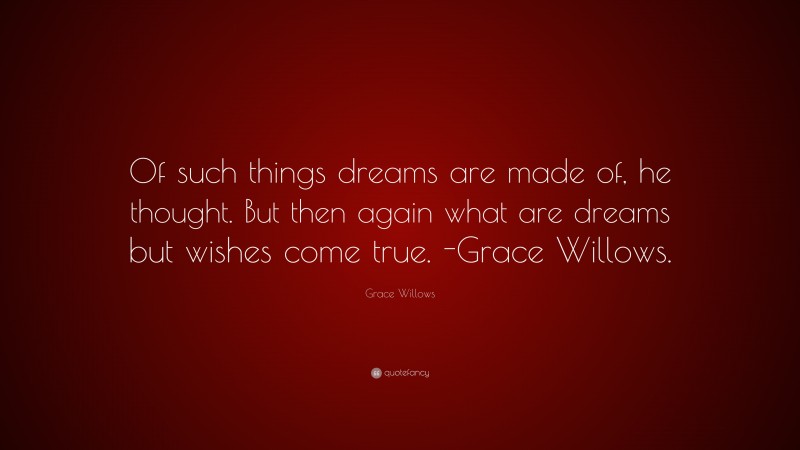 Grace Willows Quote: “Of such things dreams are made of, he thought. But then again what are dreams but wishes come true. -Grace Willows.”