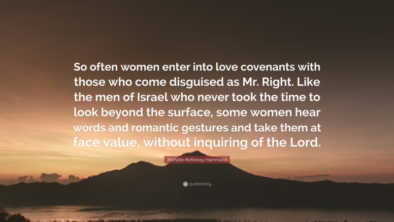 Michelle McKinney Hammond Quote: “So often women enter into love covenants with those who come disguised as Mr. Right. Like the men of Israel who never took the time to look beyond the surface, some women hear words and romantic gestures and take them at face value, without inquiring of the Lord.”