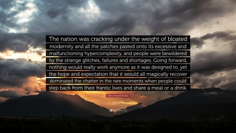 James Howard Kunstler Quote: “The nation was cracking under the weight of bloated modernity and all the patches pasted onto its excessive and malfunctioning hypercomplexity, and people were bewildered by the strange glitches, failures and shortages. Going forward, nothing would really work anymore as it was designed to, yet the hope and expectation that it would all magically recover dominated the chatter in the rare moments when people could step back from their frantic lives and share a meal or a drink.”