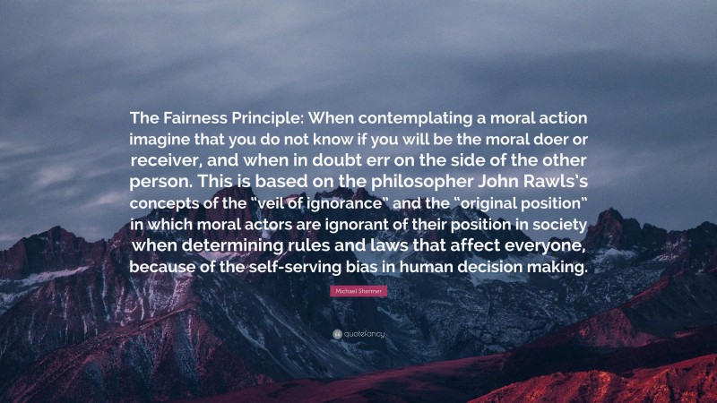 Michael Shermer Quote: “The Fairness Principle: When contemplating a moral action imagine that you do not know if you will be the moral doer or receiver, and when in doubt err on the side of the other person. This is based on the philosopher John Rawls’s concepts of the “veil of ignorance” and the “original position” in which moral actors are ignorant of their position in society when determining rules and laws that affect everyone, because of the self-serving bias in human decision making.”