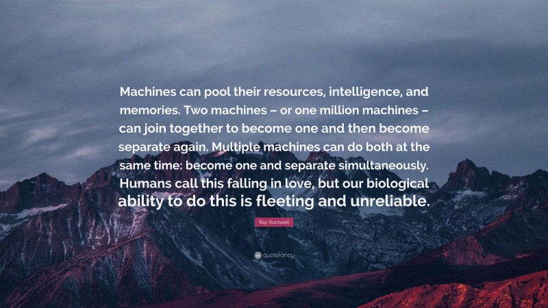 Ray Kurzweil Quote: “Machines can pool their resources, intelligence, and memories. Two machines – or one million machines – can join together to become one and then become separate again. Multiple machines can do both at the same time: become one and separate simultaneously. Humans call this falling in love, but our biological ability to do this is fleeting and unreliable.”