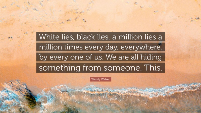 Wendy Walker Quote: “White lies, black lies, a million lies a million times every day, everywhere, by every one of us. We are all hiding something from someone. This.”