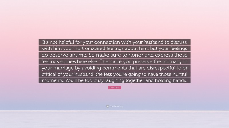 Laura Doyle Quote: “It’s not helpful for your connection with your husband to discuss with him your hurt or scared feelings about him, but your feelings do deserve airtime. So make sure to honor and express those feelings somewhere else. The more you preserve the intimacy in your marriage by avoiding comments that are disrespectful to or critical of your husband, the less you’re going to have those hurtful moments. You’ll be too busy laughing together and holding hands.”