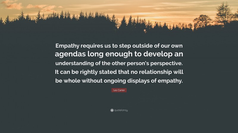 Les Carter Quote: “Empathy requires us to step outside of our own agendas long enough to develop an understanding of the other person’s perspective. It can be rightly stated that no relationship will be whole without ongoing displays of empathy.”