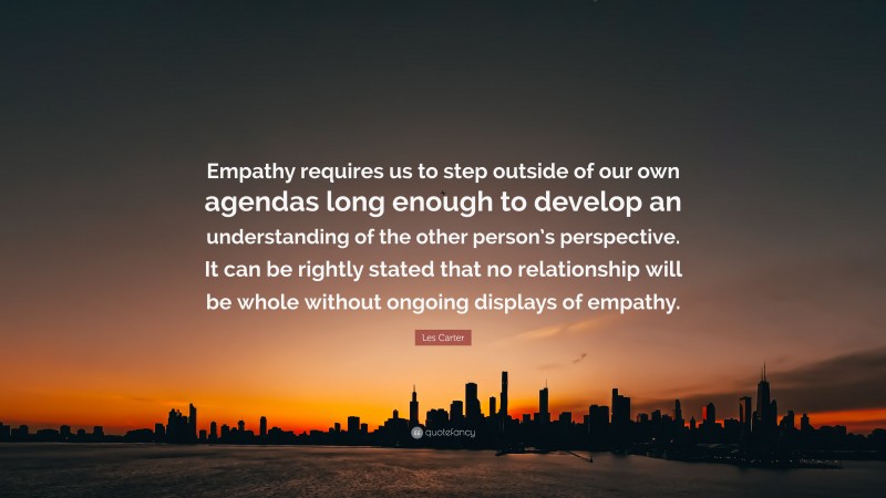 Les Carter Quote: “Empathy requires us to step outside of our own agendas long enough to develop an understanding of the other person’s perspective. It can be rightly stated that no relationship will be whole without ongoing displays of empathy.”