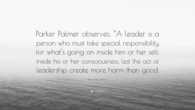 Ruth Haley Barton Quote: “Parker Palmer observes, “A leader is a person who must take special responsibility for what’s going on inside him or her self, inside his or her consciousness, lest the act of leadership create more harm than good.”