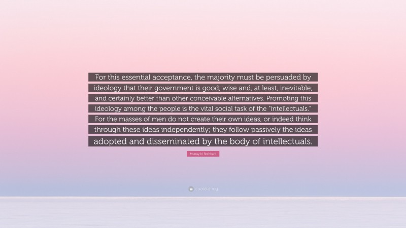 Murray N. Rothbard Quote: “For this essential acceptance, the majority must be persuaded by ideology that their government is good, wise and, at least, inevitable, and certainly better than other conceivable alternatives. Promoting this ideology among the people is the vital social task of the “intellectuals.” For the masses of men do not create their own ideas, or indeed think through these ideas independently; they follow passively the ideas adopted and disseminated by the body of intellectuals.”