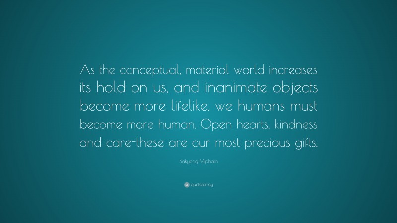 Sakyong Mipham Quote: “As the conceptual, material world increases its hold on us, and inanimate objects become more lifelike, we humans must become more human. Open hearts, kindness and care-these are our most precious gifts.”