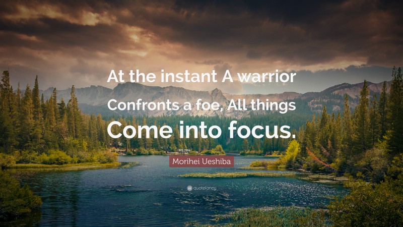 Morihei Ueshiba Quote: “At the instant A warrior Confronts a foe, All things Come into focus.”