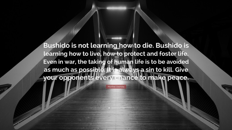 Morihei Ueshiba Quote: “Bushido is not learning how to die. Bushido is learning how to live, how to protect and foster life. Even in war, the taking of human life is to be avoided as much as possible. It is always a sin to kill. Give your opponents every chance to make peace.”