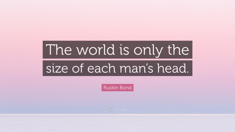 Ruskin Bond Quote: “The world is only the size of each man’s head.”