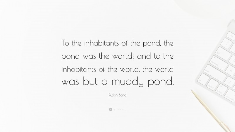 Ruskin Bond Quote: “To the inhabitants of the pond, the pond was the world; and to the inhabitants of the world, the world was but a muddy pond.”