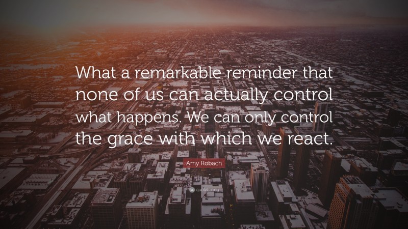 Amy Robach Quote: “What a remarkable reminder that none of us can actually control what happens. We can only control the grace with which we react.”
