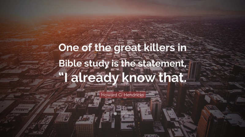 Howard G. Hendricks Quote: “One of the great killers in Bible study is the statement, “I already know that.”