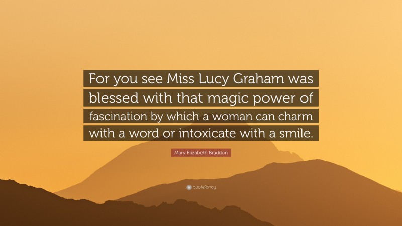 Mary Elizabeth Braddon Quote: “For you see Miss Lucy Graham was blessed with that magic power of fascination by which a woman can charm with a word or intoxicate with a smile.”