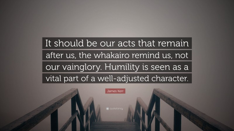 James Kerr Quote: “It should be our acts that remain after us, the whakairo remind us, not our vainglory. Humility is seen as a vital part of a well-adjusted character.”