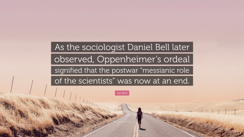 Kai Bird Quote: “As the sociologist Daniel Bell later observed, Oppenheimer’s ordeal signified that the postwar “messianic role of the scientists” was now at an end.”