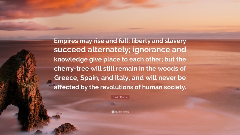 David Hume Quote: “Empires may rise and fall; liberty and slavery succeed alternately; ignorance and knowledge give place to each other; but the cherry-tree will still remain in the woods of Greece, Spain, and Italy, and will never be affected by the revolutions of human society.”
