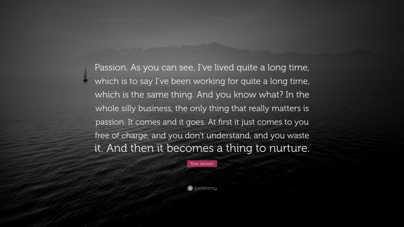 Tove Jansson Quote: “Passion. As you can see, I’ve lived quite a long time, which is to say I’ve been working for quite a long time, which is the same thing. And you know what? In the whole silly business, the only thing that really matters is passion. It comes and it goes. At first it just comes to you free of charge, and you don’t understand, and you waste it. And then it becomes a thing to nurture.”