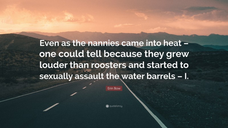 Erin Bow Quote: “Even as the nannies came into heat – one could tell because they grew louder than roosters and started to sexually assault the water barrels – I.”