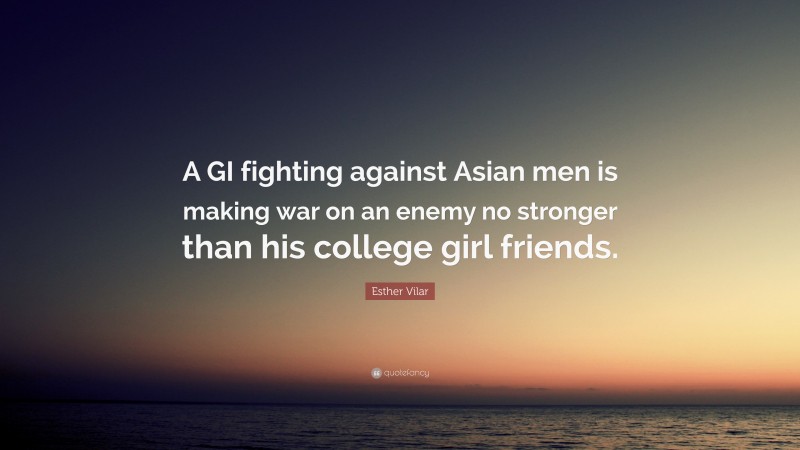 Esther Vilar Quote: “A GI fighting against Asian men is making war on an enemy no stronger than his college girl friends.”