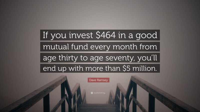 Dave Ramsey Quote: “If you invest $464 in a good mutual fund every month from age thirty to age seventy, you’ll end up with more than $5 million.”