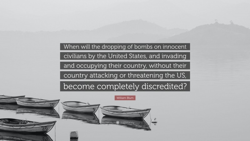 William Blum Quote: “When will the dropping of bombs on innocent civilians by the United States, and invading and occupying their country, without their country attacking or threatening the US, become completely discredited?”