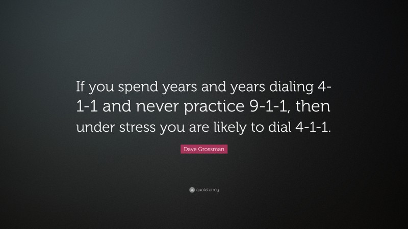 Dave Grossman Quote: “If you spend years and years dialing 4-1-1 and never practice 9-1-1, then under stress you are likely to dial 4-1-1.”