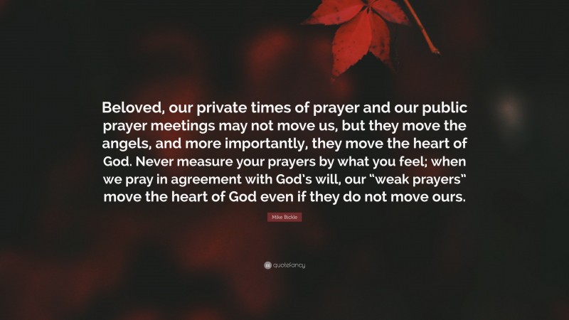 Mike Bickle Quote: “Beloved, our private times of prayer and our public prayer meetings may not move us, but they move the angels, and more importantly, they move the heart of God. Never measure your prayers by what you feel; when we pray in agreement with God’s will, our “weak prayers” move the heart of God even if they do not move ours.”