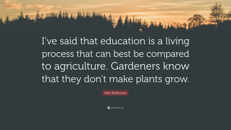 Ken Robinson Quote: “I’ve said that education is a living process that can best be compared to agriculture. Gardeners know that they don’t make plants grow.”
