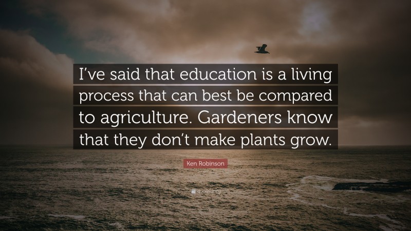 Ken Robinson Quote: “I’ve said that education is a living process that can best be compared to agriculture. Gardeners know that they don’t make plants grow.”