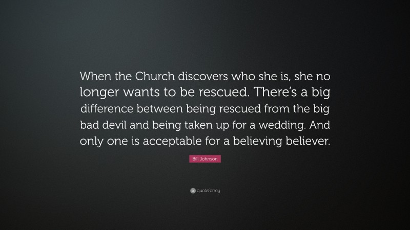 Bill Johnson Quote: “When the Church discovers who she is, she no longer wants to be rescued. There’s a big difference between being rescued from the big bad devil and being taken up for a wedding. And only one is acceptable for a believing believer.”