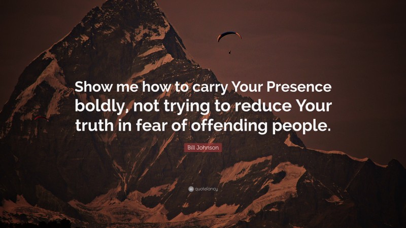 Bill Johnson Quote: “Show me how to carry Your Presence boldly, not trying to reduce Your truth in fear of offending people.”