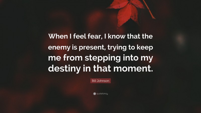 Bill Johnson Quote: “When I feel fear, I know that the enemy is present, trying to keep me from stepping into my destiny in that moment.”