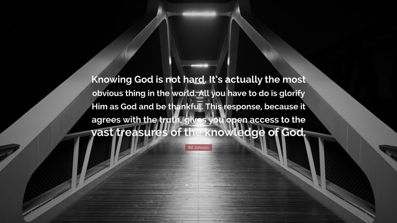 Bill Johnson Quote: “Knowing God is not hard. It’s actually the most obvious thing in the world. All you have to do is glorify Him as God and be thankful. This response, because it agrees with the truth, gives you open access to the vast treasures of the knowledge of God.”