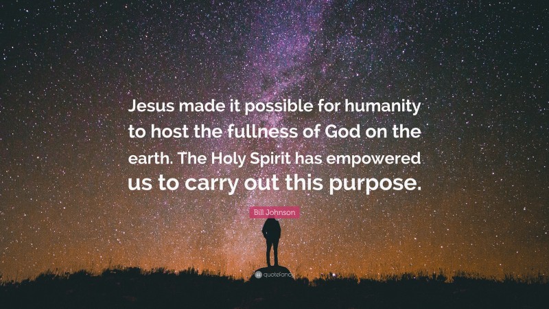 Bill Johnson Quote: “Jesus made it possible for humanity to host the fullness of God on the earth. The Holy Spirit has empowered us to carry out this purpose.”